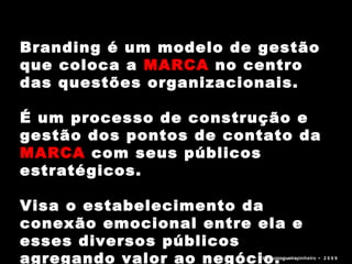 Branding é um modelo de gestão que coloca a  MARCA  no centro das questões organizacionais.  É um processo de construção e gestão dos pontos de contato da  MARCA  com seus públicos estratégicos.  Visa o estabelecimento da conexão emocional entre ela e esses diversos públicos agregando valor ao negócio. bruno nogueira pinheiro   •  2 0 0 9 