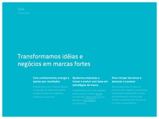 O que fazemos




Transformamos idéias e
negócios em marcas fortes

                Com conhecimento, energia e      Ajudamos empresas a              Para romper barreiras e
                paixão por resultados            inovar e evoluir com base em     alcançar o sucesso
                                                 estratégias de marca
                Embarcamos com nossos clientes                                    Nos envolvemos a fundo no
                na jornada de desenvolvimento    Trabalhando junto com a gestão   universo dos negócios, orientando,
                e expansão de seus negócios,     para construir marcas únicas     inspirando e expandindo a visão
                produtos ou serviços.            no mercado, relevantes para as   das empresas e a nossa, para
                                                 pessoas e que movam              revelar a essência das marcas de
                                                 as empresas.                     um jeito surpreendente.
 