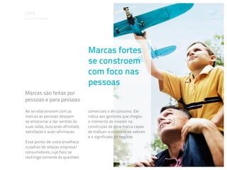 Em que acreditamos




                                  Marcas fortes
                                  se constroem
                                  com foco nas
                                  pessoas
Marcas são feitas por
pessoas e para pessoas

Ao se relacionarem com as         comerciais e de consumo. Ele
marcas as pessoas desejam         indica aos gestores que chegou
se emocionar e dar sentido às     o momento de investir na
suas vidas, buscando afinidade,   construção de uma marca capaz
satisfação e auto-afirmação.      de traduzir a essência, os valores
                                  e o significado do negócio.
Esse ponto-de-vista envelhece
o padrão de relação empresa/
consumidores, cujo foco se
restringe somente às questões
 