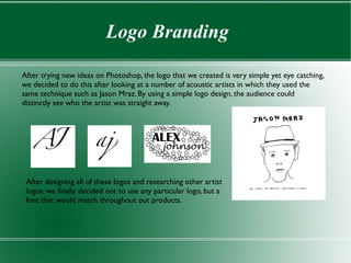 Logo Branding

After trying new ideas on Photoshop, the logo that we created is very simple yet eye catching,
we decided to do this after looking at a number of acoustic artists in which they used the
same technique such as Jason Mraz. By using a simple logo design, the audience could
distinctly see who the artist was straight away.




 After designing all of these logos and researching other artist
 logos, we fnally decided not to use any particular logo, but a
 font that would match throughout out products.
 