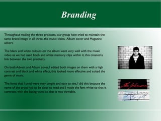Branding

Throughout making the three products, our group have tried to maintain the
same brand image in all three, the music video, Album cover and Magazine
advert.

The black and white colours on the album went very well with the music
video as we had used black and white memory clips within it, this created a
link between the two products.

On both Advert and Album cover, I edited both images on them with a high
contrast and black and white effect, this looked more effective and suited the
genre of music.

The fonts that I used were very simple and easy to see, I did this because the
name of the artist had to be clear to read and I made the font white so that it
contrasts with the background so that it was viewable.
 