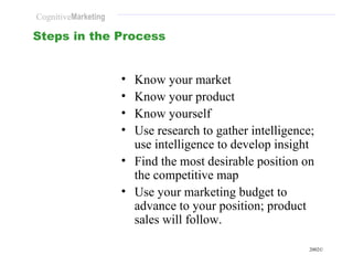 Steps in the Process Know your market Know your product Know yourself Use research to gather intelligence; use intelligence to develop insight  Find the most desirable position on the competitive map Use your marketing budget to advance to your position; product sales will follow. 