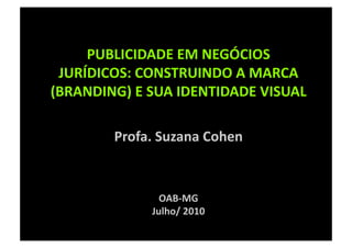 PUBLICIDADE EM NEGÓCIOS 
 JURÍDICOS: CONSTRUINDO A MARCA 
(BRANDING) E SUA IDENTIDADE VISUAL  

        Profa. Suzana Cohen 


               OAB‐MG 
             Julho/ 2010 
 