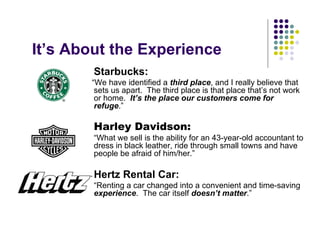 It’s About the Experience
        Starbucks:
       “We have identified a third place, and I really believe that
        sets us apart. The third place is that place that’s not work
        or home. It’s the place our customers come for
        refuge.”

        Harley Davidson:
        “What we sell is the ability for an 43-year-old accountant to
        dress in black leather, ride through small towns and have
        people be afraid of him/her.”

        Hertz Rental Car:
        “Renting a car changed into a convenient and time-saving
        experience. The car itself doesn’t matter.”
 