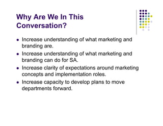 Why Are We In This
Conversation?
 Increase understanding of what marketing and
 branding are.
 Increase understanding of what marketing and
 branding can do for SA.
 Increase clarity of expectations around marketing
 concepts and implementation roles.
 Increase capacity to develop plans to move
 departments forward.
 