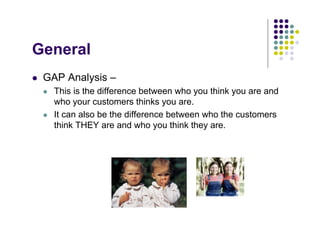 General
 GAP Analysis –
   This is the difference between who you think you are and
   who your customers thinks you are.
   It can also be the difference between who the customers
   think THEY are and who you think they are.
 