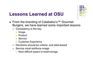 Lessons Learned at OSU
 From the branding of Calabaloo’s™ Gourmet
 Burgers, we have learned some important lessons
   Consistency is the key
     Image
     Product
     Service
     Customer Experience
   Decisions should be criteria- and data-based
   Service must reinforce image
     Most difficult aspect to lead/manage
 