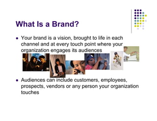What Is a Brand?
 Your brand is a vision, brought to life in each
 channel and at every touch point where your
 organization engages its audiences




 Audiences can include customers, employees,
 prospects, vendors or any person your organization
 touches
 