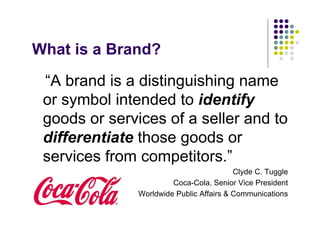 What is a Brand?
 “A brand is a distinguishing name
 or symbol intended to identify
 goods or services of a seller and to
 differentiate those goods or
 services from competitors.”
                                          Clyde C. Tuggle
                        Coca-Cola, Senior Vice President
               Worldwide Public Affairs & Communications
 