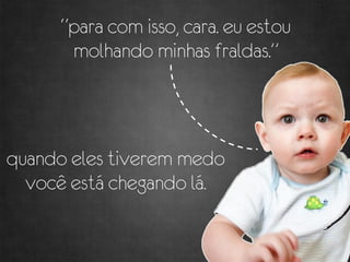 “para com isso, cara. eu estou
      molhando minhas fraldas.”



quando eles tiverem medo
  você está chegando lá.
 