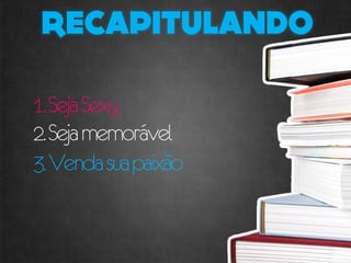 1. Seja Sexy
2. Seja memorável
3. Venda sua paixão
 