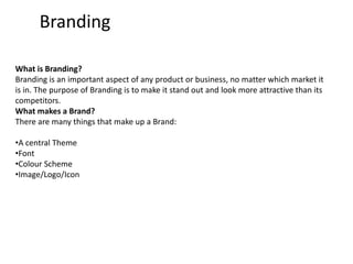 Branding What is Branding? Branding is an important aspect of any product or business, no matter which market it is in. The purpose of Branding is to make it stand out and look more attractive than its competitors.  What makes a Brand? There are many things that make up a Brand: ,[object Object]