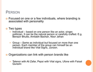 PERSON
   Focused on one or a few individuals, where branding is
    associated with personality

   Two types
       Individual – based on one person like an actor, singer,
        politician. It can be the natural person or carefully crafted. E.g.
        Benazir Bhutto, Amitabh Bachan, Noor Jehan

       Group – Same as individual but focused on more than one
        person. Each member of the group can himself be an
        individual brand like Vital Signs, Junoon.

   Organizations can link with person brands like

       Telenor with Ali Zafar, Pepsi with Vital signs, Ufone with Faisal
        Qureshi
 