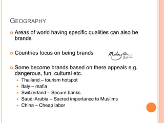 GEOGRAPHY
   Areas of world having specific qualities can also be
    brands

   Countries focus on being brands

   Some become brands based on there appeals e.g.
    dangerous, fun, cultural etc.
       Thailand – tourism hotspot
       Italy – mafia
       Switzerland – Secure banks
       Saudi Arabia – Sacred importance to Muslims
       China – Cheap labor
 