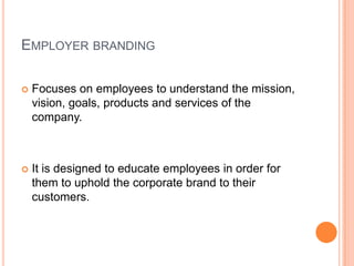 EMPLOYER BRANDING

   Focuses on employees to understand the mission,
    vision, goals, products and services of the
    company.



   It is designed to educate employees in order for
    them to uphold the corporate brand to their
    customers.
 