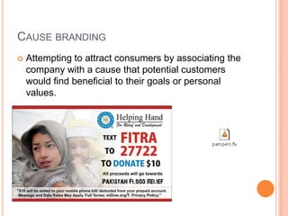 CAUSE BRANDING
   Attempting to attract consumers by associating the
    company with a cause that potential customers
    would find beneficial to their goals or personal
    values.
 