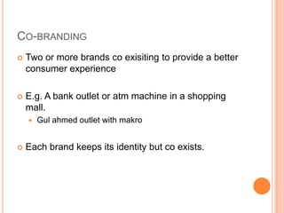 CO-BRANDING
   Two or more brands co exisiting to provide a better
    consumer experience

   E.g. A bank outlet or atm machine in a shopping
    mall.
       Gul ahmed outlet with makro


   Each brand keeps its identity but co exists.
 