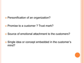    Personification of an organization?

   Promise to a customer ? Trust mark?

   Source of emotional attachment to the customers?

   Single idea or concept embedded in the customer’s
    mind?
 
