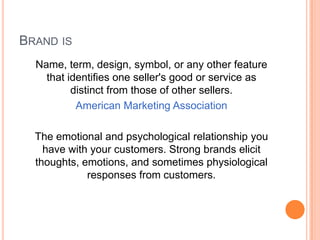 BRAND IS
  Name, term, design, symbol, or any other feature
    that identifies one seller's good or service as
          distinct from those of other sellers.
           American Marketing Association

  The emotional and psychological relationship you
    have with your customers. Strong brands elicit
  thoughts, emotions, and sometimes physiological
             responses from customers.
 