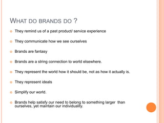 WHAT DO BRANDS DO ?
   They remind us of a past product/ service experience

   They communicate how we see ourselves

   Brands are fantasy

   Brands are a string connection to world elsewhere.

   They represent the world how it should be, not as how it actually is.

   They represent ideals

   Simplify our world.

   Brands help satisfy our need to belong to something larger than
    ourselves, yet maintain our individuality.
 