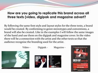 How are you going to replicate this brand across all
  three texts (video, digipak and magazine advert?

By following the same font style and layout styles for the three texts, a brand
would be created. By conforming to genre stereotypes and conventions, a
brand will also be created. Like in the examples I will follow the same images
of the band and use them on the digipak and magazine cover. In the video
there will be a connection with the artist and the other texts so that the
audience recognise the branding used for the artist.
                Video –      Digipak -     Magazine -
 