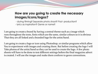 How are you going to create the necessary
          images/icons/logos?
           - during filming? Separate photo shoot? Post- production?
           - lyrics as inspiration? Genre or name?


I am going to create a brand by having a central theme such as a image which
runs throughout the texts, fonts which are the same, similar colours so it is obvious
That they are all linked and a branded logo for the artist/band.

I am going to create a logo or icon using Photoshop, or similar programs which allow
You to experiment with images and creating them. But before creating the logo I will
Take photos of the artist/band so they can be used to create the logo. A few photo
shoots will have to be done to test different settings before the final magazine advert
is created. I will use the images and make them conform to genre conventions.
 
