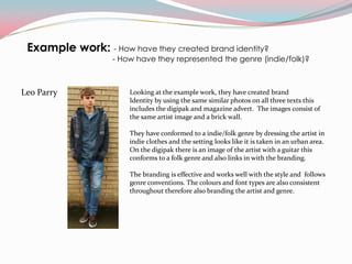 Example work: - How have they created brand identity?
                   - How have they represented the genre (indie/folk)?



Leo Parry              Looking at the example work, they have created brand
                       Identity by using the same similar photos on all three texts this
                       includes the digipak and magazine advert. The images consist of
                       the same artist image and a brick wall.

                       They have conformed to a indie/folk genre by dressing the artist in
                       indie clothes and the setting looks like it is taken in an urban area.
                       On the digipak there is an image of the artist with a guitar this
                       conforms to a folk genre and also links in with the branding.

                       The branding is effective and works well with the style and follows
                       genre conventions. The colours and font types are also consistent
                       throughout therefore also branding the artist and genre.
 
