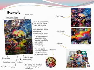 Example                    Bands name
                                                                                   Front cover
       Magazine advert

                                                  Main image is central
                                                  and is of the album
                                                  cover not the band

                                               The colours are bright
                                               linking to a                             Back cover
                                               pop/alternative genre

                                                   Colours and album
                                                   design have been
                                                   branded to Coldplay
                                                   and is highly
                                                   recognisable                        Digipak
                                                   (consistent)

                                                   The font is also       Disc cover
                                                   associated with the
                                                   band because its
                                                   on the album cover
                                Where to buy it
 Release date
                                from (iTunes)
  Centralised theme   website
                                   No ratings and fills a full
Record company logo                A4 page stating they are
                                   well known
 