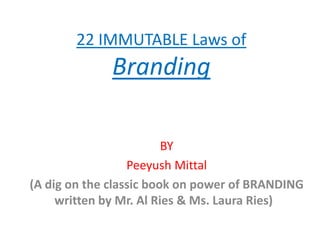 22 IMMUTABLE Laws of
              Branding

                         BY
                  Peeyush Mittal
(A dig on the classic book on power of BRANDING
     written by Mr. Al Ries & Ms. Laura Ries)
 