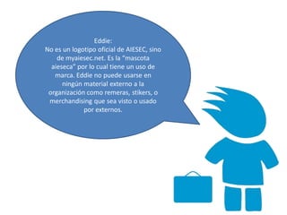 Eddie:
No es un logotipo oficial de AIESEC, sino
de myaiesec.net. Es la “mascota
aieseca” por lo cual tiene un uso de
marca. Eddie no puede usarse en
ningún material externo a la
organización como remeras, stikers, o
merchandising que sea visto o usado
por externos.
 