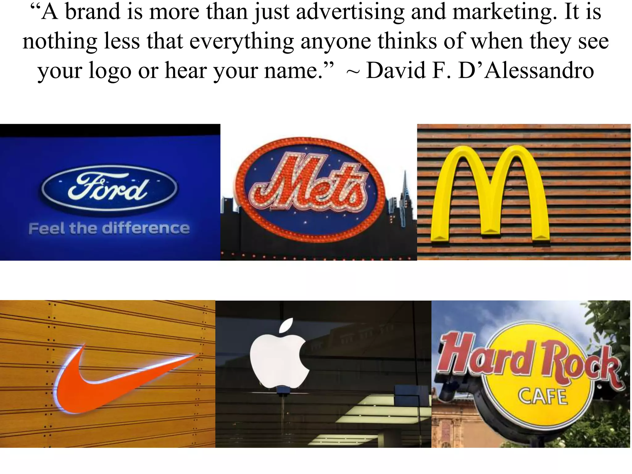 “A brand is more than just advertising and marketing. It is
nothing less that everything anyone thinks of when they see
your logo or hear your name.” ~ David F. D’Alessandro
 
