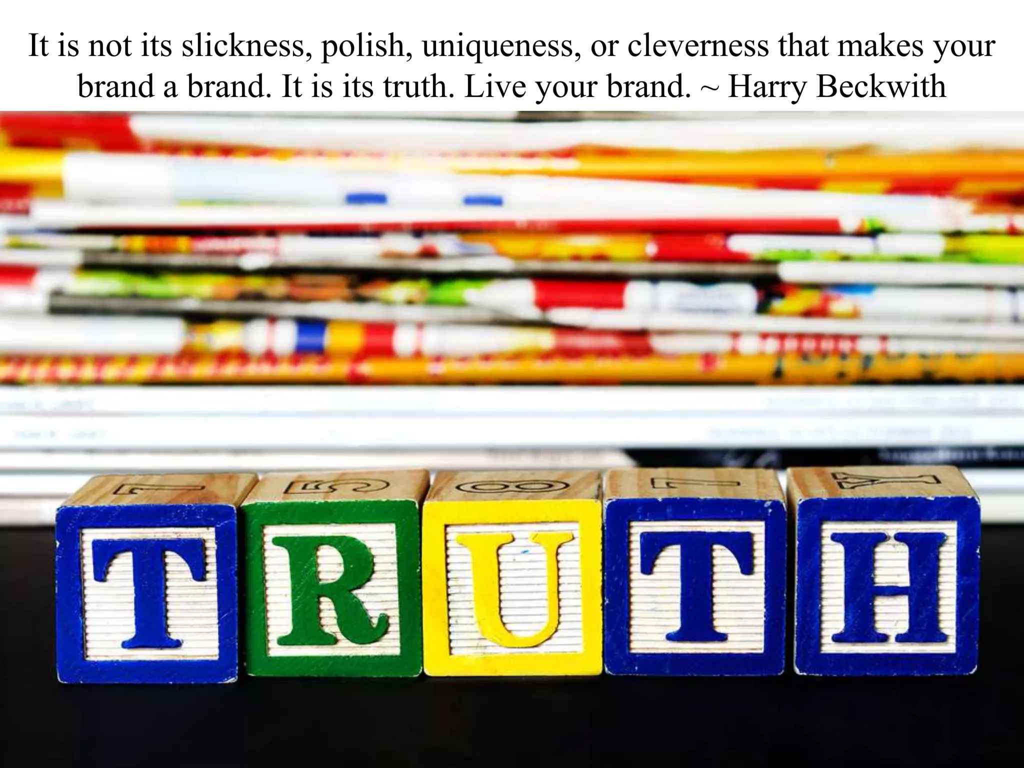 It is not its slickness, polish, uniqueness, or cleverness that makes your
brand a brand. It is its truth. Live your brand. ~ Harry Beckwith
 