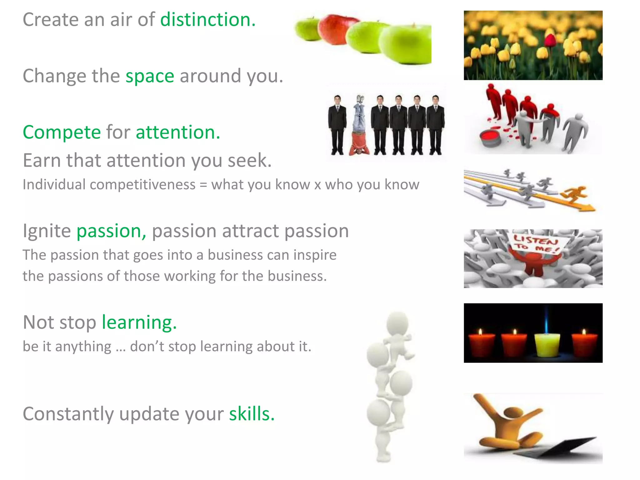 Create an air of distinction.
Change the space around you.
Compete for attention.
Earn that attention you seek.
Individual competitiveness = what you know x who you know
Ignite passion, passion attract passion
The passion that goes into a business can inspire
the passions of those working for the business.
Not stop learning.
be it anything … don’t stop learning about it.
Constantly update your skills.