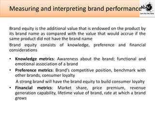 Measuring and interpreting brand performance
Brand equity is the additional value that is endowed on the product by
its brand name as compared with the value that would accrue if the
same product did not have the brand name
Brand equity consists of knowledge, preference and financial
considerations
• Knowledge metrics: Awareness about the brand; functional and
emotional association of a brand
• Preference metrics: Brand’s competitive position, benchmark with
other brands, consumer loyalty
A strong brand will have the brand equity to build consumer loyalty
• Financial metrics: Market share, price premium, revenue
generation capability, lifetime value of brand, rate at which a brand
grows

 