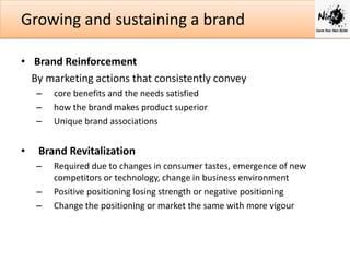 Growing and sustaining a brand
• Brand Reinforcement
By marketing actions that consistently convey
–
–
–

•

core benefits and the needs satisfied
how the brand makes product superior
Unique brand associations

Brand Revitalization
–
–
–

Required due to changes in consumer tastes, emergence of new
competitors or technology, change in business environment
Positive positioning losing strength or negative positioning
Change the positioning or market the same with more vigour

 