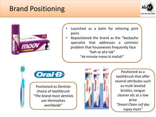 Brand Positioning
• Launched as a balm for relieving joint
pains
• Repositioned the brand as the “backache
specialist that addresses a common
problem that housewives frequently face
“Aah se aha tak”
“ek minute moov ki malish”

Positioned as Dentists
choice of toothbrush
“The brand more dentists
use themselves
worldwide"

Positioned as a
toothbrush that offer
several attributes such
as multi leveled
bristles, tongue
cleaner etc at a low
price
“Smart Clean sirf das
rupey mein"

 