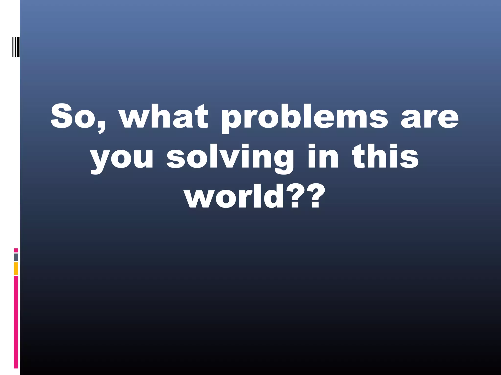 So, what problems are
you solving in this
world??
