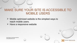 MAKE SURE YOUR SITE IS ACCESSIBLE TO
MOBILE USERS
 Mobile optimized website is the simplest ways to
reach mobile users.
 Have a responsive website

Point Perfect Technology Solutions
www.pptssolutions.com

 