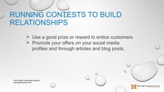 RUNNING CONTESTS TO BUILD
RELATIONSHIPS
 Use a good prize or reward to entice customers
 Promote your offers on your social media
profiles and through articles and blog posts.

Point Perfect Technology Solutions
www.pptssolutions.com

 