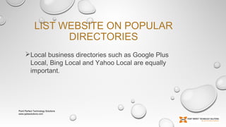 LIST WEBSITE ON POPULAR
DIRECTORIES
Local business directories such as Google Plus
Local, Bing Local and Yahoo Local are equally
important. 

Point Perfect Technology Solutions
www.pptssolutions.com

 