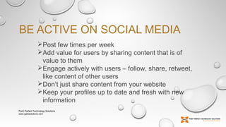 BE ACTIVE ON SOCIAL MEDIA
Post few times per week
Add value for users by sharing content that is of
value to them
Engage actively with users – follow, share, retweet,
like content of other users
Don’t just share content from your website
Keep your profiles up to date and fresh with new
information
Point Perfect Technology Solutions
www.pptssolutions.com

 