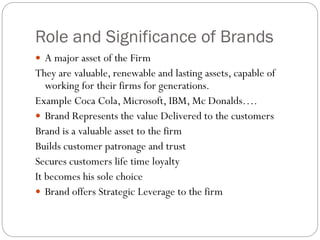 Role and Significance of Brands
 A major asset of the Firm
They are valuable, renewable and lasting assets, capable of
working for their firms for generations.
Example Coca Cola, Microsoft, IBM, Mc Donalds….
 Brand Represents the value Delivered to the customers
Brand is a valuable asset to the firm
Builds customer patronage and trust
Secures customers life time loyalty
It becomes his sole choice
 Brand offers Strategic Leverage to the firm
 