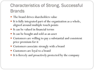 Characteristics of Strong. Successful
Brands
 The brand drives shareholders value
 It is fully integrated part of the organization as a whole,
aligned around multiple touch points
 It can be valued in financial terms
 It can be bought and sold as an asset
 Customers are willing to pay a substantial and consistent
price premium for it
 Customers associate strongly with a brand
 Customers are loyal to a brand
 It is fiercely and proactively protected by the company
 