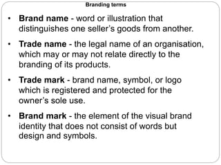 Branding terms
• Brand name - word or illustration that
distinguishes one seller’s goods from another.
• Trade name - the legal name of an organisation,
which may or may not relate directly to the
branding of its products.
• Trade mark - brand name, symbol, or logo
which is registered and protected for the
owner’s sole use.
• Brand mark - the element of the visual brand
identity that does not consist of words but
design and symbols.
 