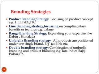 Branding Strategies
 Product Branding Strategy Focusing on product concept
e.g. HLL P&G,ITC
 Line Branding strategy,focussing on complimentary
benefits or features e.g. Lakme
 Range Branding Strategy, Expanding your expertise like
Dabur , Himalaya
 Umbrella Branding strategy. All products are positioned
under one single brand. E.g tat Birla etc.
 Double branding strategy; Combination of umbrella
branding and product branding e.g Tata Indica,Bajaj
Pulsar,etc.
9
 
