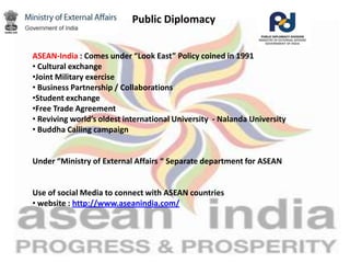 Public Diplomacy
ASEAN-India : Comes under “Look East” Policy coined in 1991
• Cultural exchange
•Joint Military exercise
• Business Partnership / Collaborations
•Student exchange
•Free Trade Agreement
• Reviving world’s oldest international University - Nalanda University
• Buddha Calling campaign
Under “Ministry of External Affairs “ Separate department for ASEAN
Use of social Media to connect with ASEAN countries
• website : http://www.aseanindia.com/
 
