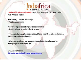India–Africa Forum Summit : was first Held in 2008 , New Delhi .
• 15 African Nation
• Student / Cultural exchange
• Trade agreements
•India Companies setting up bases in Africa
• India helping to build infrastructure
manufacturing, pharmaceutical, IT and health service industries.
• India extend Line of credit
• Government level partnership to exploit mineral resources
•475 projects worth $64 bn
www.indiafrica.in
http://www.indiaafricapartnership.com
 