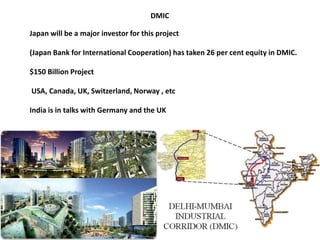 DMIC
Japan will be a major investor for this project
(Japan Bank for International Cooperation) has taken 26 per cent equity in DMIC.
$150 Billion Project
USA, Canada, UK, Switzerland, Norway , etc
India is in talks with Germany and the UK
 