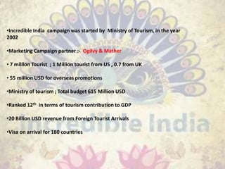 •Incredible India campaign was started by Ministry of Tourism, in the year
2002
•Marketing Campaign partner :- Ogilvy & Mather
• 7 million Tourist ; 1 Million tourist from US , 0.7 from UK
• 55 million USD for overseas promotions
•Ministry of tourism ; Total budget 615 Million USD
•Ranked 12th in terms of tourism contribution to GDP
•20 Billion USD revenue from Foreign Tourist Arrivals
•Visa on arrival for 180 countries
 