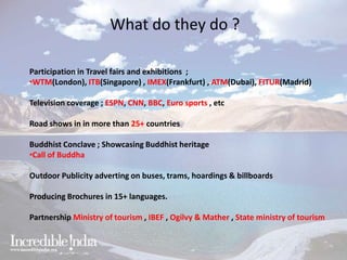 What do they do ?
Participation in Travel fairs and exhibitions ;
•WTM(London), ITB(Singapore) , IMEX(Frankfurt) , ATM(Dubai), FITUR(Madrid)
Television coverage ; ESPN, CNN, BBC, Euro sports , etc
Road shows in in more than 25+ countries
Buddhist Conclave ; Showcasing Buddhist heritage
•Call of Buddha
Outdoor Publicity adverting on buses, trams, hoardings & billboards
Producing Brochures in 15+ languages.
Partnership Ministry of tourism , IBEF , Ogilvy & Mather , State ministry of tourism
 